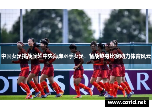 中国女足挑战澳超中央海岸水手女足，备战热身比赛助力体育风云